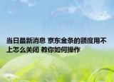 当日最新消息 京东金条的额度用不上怎么关闭 教你如何操作