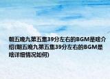 朝五晚九第五集39分左右的BGM是啥介绍(朝五晚九第五集39分左右的BGM是啥详细情况如何)