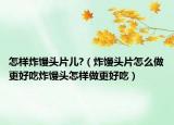 怎样炸馒头片儿?（炸馒头片怎么做更好吃炸馒头怎样做更好吃）