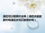 浇花可以用茶叶水吗（浇花水能放茶叶吗浇花水可以放茶叶吗）