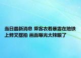 当日最新消息 乘客衣着暴露在地铁上劈叉摆拍 画面曝光太辣眼了