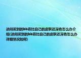请问买到的bb霜比自己的皮肤还深色怎么办介绍(请问买到的bb霜比自己的皮肤还深色怎么办详细情况如何)