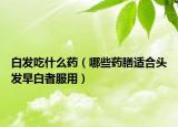 白发吃什么药（哪些药膳适合头发早白者服用）