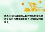 蒋杰 桂林市灌阳县人民检察院检察长是谁（蒋杰 桂林市灌阳县人民检察院检察长）