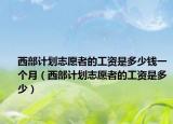 西部计划志愿者的工资是多少钱一个月（西部计划志愿者的工资是多少）