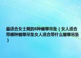最适合女士戴的8种翡翠吊坠（女人适合带哪种翡翠吊坠女人适合带什么翡翠吊坠）