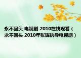 永不回头 电视剧 2010在线观看（永不回头 2010年张辉执导电视剧）