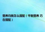 营养均衡怎么搭配（平衡营养 巧在搭配）