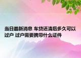 当日最新消息 车贷还清后多久可以过户 过户需要携带什么证件