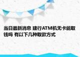当日最新消息 建行ATM机无卡能取钱吗 有以下几种取款方式