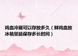 鸡血冷藏可以存放多久（鲜鸡血放冰箱里能保存多长时间）