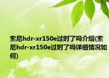 索尼hdr-xr150e过时了吗介绍(索尼hdr-xr150e过时了吗详细情况如何)