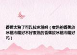 香蕉太熟了可以放冰箱吗（煮熟的香蕉放冰箱冷藏好不好煮熟的香蕉放冰箱冷藏好吗）
