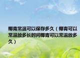 椰青常温可以保存多久（椰青可以常温放多长时间椰青可以常温放多久）