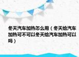 冬天汽车加热怎么用（冬天给汽车加热可不可以冬天给汽车加热可以吗）
