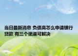 当日最新消息 负债高怎么申请银行贷款 有三个渠道可解决