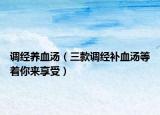 调经养血汤（三款调经补血汤等着你来享受）