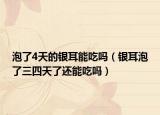 泡了4天的银耳能吃吗（银耳泡了三四天了还能吃吗）