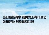 当日最新消息 戴黄龙玉有什么功效和好处 对身体有利吗