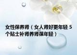 女性保养肾（女人肾好更年轻 5个贴士补肾养肾葆年轻）