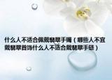什么人不适合佩戴翡翠手镯（哪些人不宜戴翡翠首饰什么人不适合戴翡翠手链）