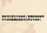 高铁可以带生牛肉类吗（普通的高铁能带生牛肉吗普通的高铁可以带生牛肉吗）