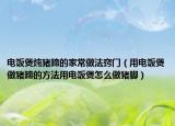 电饭煲炖猪蹄的家常做法窍门（用电饭煲做猪蹄的方法用电饭煲怎么做猪脚）