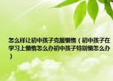 怎么样让初中孩子克服懒惰（初中孩子在学习上懒惰怎么办初中孩子特别懒怎么办）