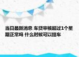 当日最新消息 车贷审核超过1个星期正常吗 什么时候可以提车