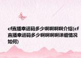 cf直播幸运码多少啊啊啊啊介绍(cf直播幸运码多少啊啊啊啊详细情况如何)