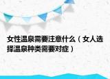 女性温泉需要注意什么（女人选择温泉种类需要对症）