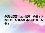 燕麦可以放什么一起煮（燕麦可以跟什么一起煮燕麦可以和什么一起煮）