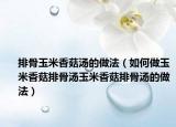 排骨玉米香菇汤的做法（如何做玉米香菇排骨汤玉米香菇排骨汤的做法）