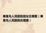 秦皇岛人民医院地址在哪里（秦皇岛人民医院在哪里）