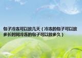 包子冷冻可以放几天（冷冻的包子可以放多长时间冷冻的包子可以放多久）