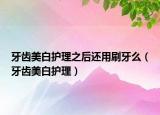 牙齿美白护理之后还用刷牙么（牙齿美白护理）