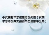 小女孩有早恋迹象怎么处理（女孩早恋怎么办女孩有早恋迹象怎么办）