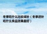 冬季吃什么比较滋补（冬季进补吃什么食品效果最好）