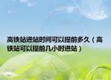 高铁站进站时间可以提前多久（高铁站可以提前几小时进站）