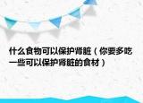 什么食物可以保护肾脏（你要多吃一些可以保护肾脏的食材）