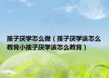 孩子厌学怎么做（孩子厌学该怎么教育小孩子厌学该怎么教育）