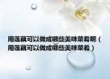 用莲藕可以做成哪些美味菜肴呢（用莲藕可以做成哪些美味菜肴）