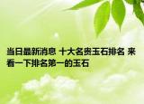 当日最新消息 十大名贵玉石排名 来看一下排名第一的玉石