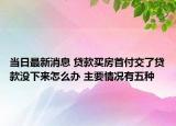 当日最新消息 贷款买房首付交了贷款没下来怎么办 主要情况有五种