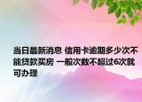 当日最新消息 信用卡逾期多少次不能贷款买房 一般次数不超过6次就可办理
