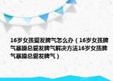 16岁女孩爱发脾气怎么办（16岁女孩脾气暴躁总爱发脾气解决方法16岁女孩脾气暴躁总爱发脾气）