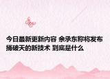 今日最新更新内容 余承东称将发布捅破天的新技术 到底是什么