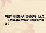 中国早期的指南针也被称为什么之一（中国早期的指南针也被称为什么）