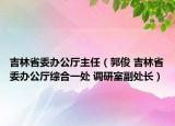 吉林省委办公厅主任（郭俊 吉林省委办公厅综合一处 调研室副处长）