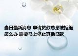 当日最新消息 申请贷款总是被拒绝怎么办 需要马上停止其他贷款